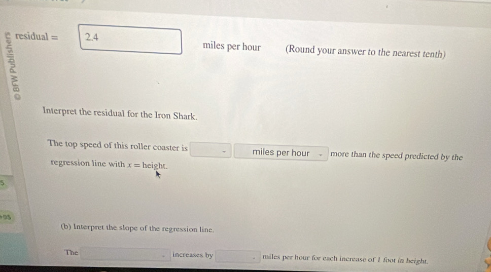 residual = 2.4 miles per hour (Round your answer to the nearest tenth) 
Interpret the residual for the Iron Shark. 
The top speed of this roller coaster is miles per hour more than the speed predicted by the 
regression line with x= height.
5
95
(b) Interpret the slope of the regression line. 
The □° increases by □ miles per hour for each increase of I foot in height.