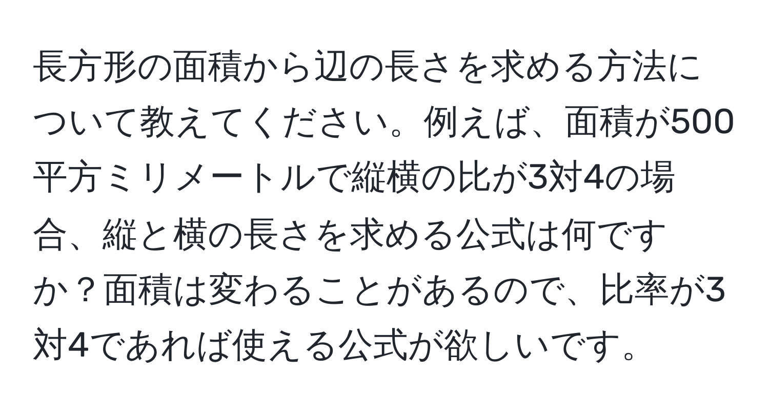 長方形の面積から辺の長さを求める方法について教えてください。例えば、面積が500平方ミリメートルで縦横の比が3対4の場合、縦と横の長さを求める公式は何ですか？面積は変わることがあるので、比率が3対4であれば使える公式が欲しいです。