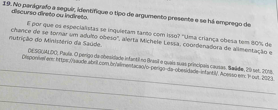 No parágrafo a seguir, identifique o tipo de argumento presente e se há emprego de 
discurso direto ou indireto. 
E por que os especialistas se inquietam tanto com isso? “Uma criança obesa tem 80% de 
nutrição do Ministério da Saúde. chance de se tornar um adulto obeso', alerta Michele Lessa, coordenadora de alimentação e 
DESGUALDO, Paula. O perigo da obesidade infantil no Brasil e quais suas principais causas. Saúde, 29 set. 2018. 
_Disponível em: https://saude.abril.com.br/alimentacao/o-perigo-da-obesidade-infantil/. Acesso em: 1^(_ circ) out. 2023. 
_ 
_