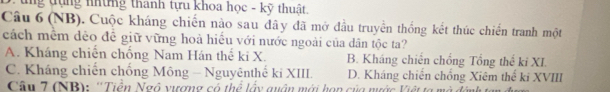 tg tụng những thanh tựu khoa học - kỹ thuật.
Câu 6 (NB). Cuộc kháng chiến nào sau đây đã mở đầu truyền thống kết thúc chiến tranh một
cách mềm dẻo đề giữ vững hoà hiều với nước ngoài của dân tộc ta?
A. Kháng chiến chống Nam Hán thể ki X. B. Kháng chiến chồng Tổng thể ki XI.
C. Kháng chiến chống Mông - Nguyênthế ki XIII. D. Kháng chiến chồng Xiêm thể ki XVIII
Cân 7 (NB): ''Tiền Ngô vượng có thể lấy quận mới hạn của nước Việt ta mô đâ