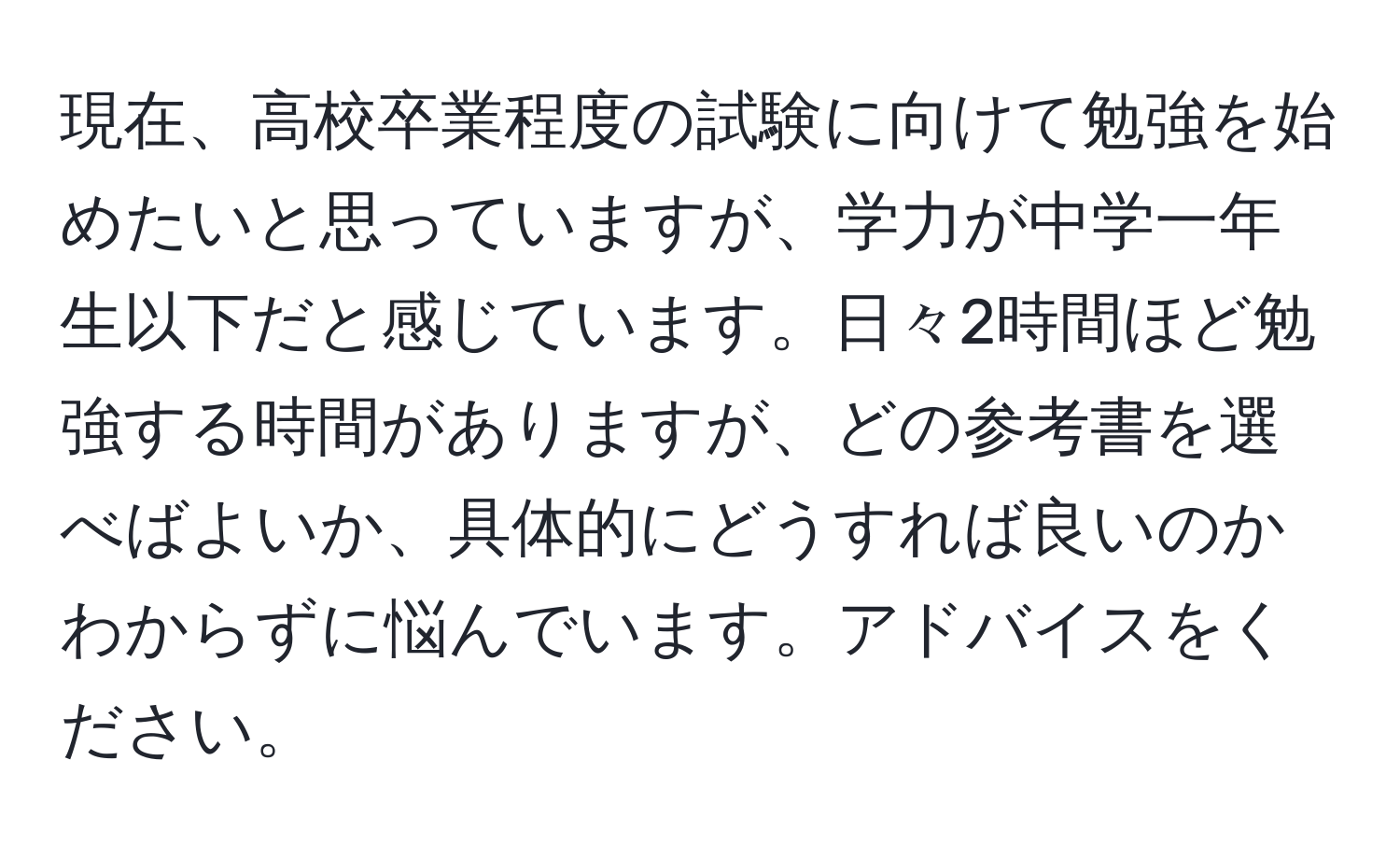 現在、高校卒業程度の試験に向けて勉強を始めたいと思っていますが、学力が中学一年生以下だと感じています。日々2時間ほど勉強する時間がありますが、どの参考書を選べばよいか、具体的にどうすれば良いのかわからずに悩んでいます。アドバイスをください。