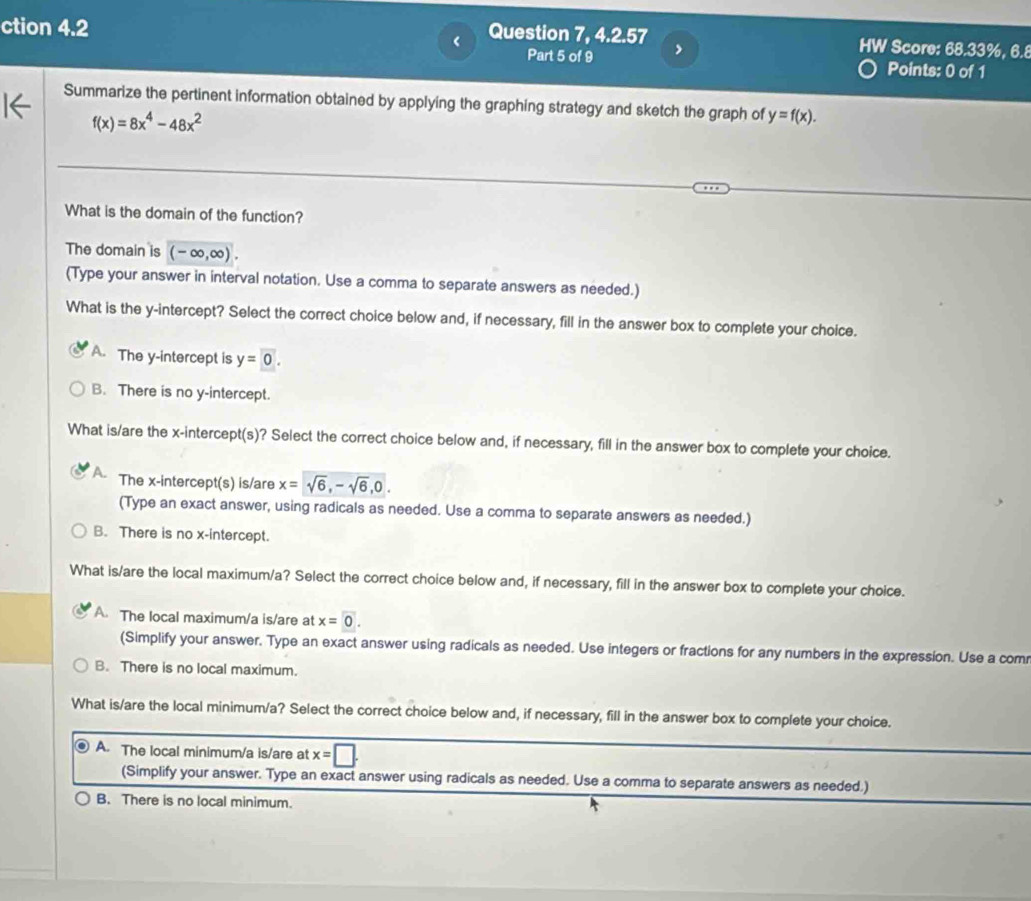 < Question 7, 4.2.57
ction 4.2 HW Score:  68.33%, 6.8
Part 5 of 9 >
Points: 0 of 1
Summarize the pertinent information obtained by applying the graphing strategy and sketch the graph of y=f(x).
f(x)=8x^4-48x^2
What is the domain of the function?
The domain is (-∈fty ,∈fty ). 
(Type your answer in interval notation. Use a comma to separate answers as needed.)
What is the y-intercept? Select the correct choice below and, if necessary, fill in the answer box to complete your choice.
A. The y-intercept is y=0.
B. There is no y-intercept.
What is/are the x-intercept(s)? Select the correct choice below and, if necessary, fill in the answer box to complete your choice.
The x-intercept(s) is/are x=sqrt(6), -sqrt(6), 0. 
(Type an exact answer, using radicals as needed. Use a comma to separate answers as needed.)
B. There is no x-intercept.
What is/are the local maximum/a? Select the correct choice below and, if necessary, fill in the answer box to complete your choice.
A. The local maximum/a is/are at x=0. 
(Simplify your answer. Type an exact answer using radicals as needed. Use integers or fractions for any numbers in the expression. Use a com
B. There is no local maximum.
What is/are the local minimum/a? Select the correct choice below and, if necessary, fill in the answer box to complete your choice.
A. The local minimum/a is/are at x=□. 
(Simplify your answer. Type an exact answer using radicals as needed. Use a comma to separate answers as needed.)
B. There is no local minimum.