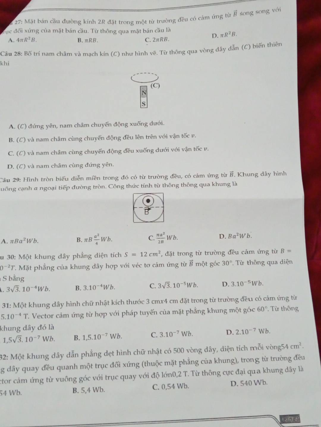 27: Mặt bán cầu đường kính 2R đặt trong một từ trường đều có cảm ứng từ vector B song song với
Trục đối xứng của mặt bán cầu. Từ thông qua mặt bán cầu là
D. π R^2B.
A. 4π R^2B. B. πRB. C. 2πRB.
Câu 28: Bố trí nam châm và mạch kín (C) như hình vẽ. Từ thông qua vòng dây dẫn (C) biến thiên
khi
(C)
N
S
A. (C) đứng yên, nam châm chuyển động xuống dưới.
B. (C) và nam châm cùng chuyển động đều lên trên với vận tốc v.
C. (C) và nam châm cùng chuyển động đều xuống dưới với vận tốc v.
D. (C) và nam châm cùng đứng yên.
Cầu 29: Hình tròn biểu diễn miền trong đó có từ trường đều, có cảm ứng từ B. Khung dây hình
cuông cạnh a ngoại tiếp đường tròn. Công thức tính từ thông thông qua khung là
A. π Ba^2Wb.
B. π B a^2/4 Wb. C.  π a^2/2B Wb. D. Ba^2Wb.
u 30: Một khung dây phẳng diện tích S=12cm^2 , đặt trong từ trường đều cảm ứng từ B=
0^(-2)T 7. Mặt phẳng của khung dây hợp với véc tơ cảm ứng từ vector B một góc 30°.  Từ thông qua diện
S bằng
3sqrt(3).10^(-4)Wb. B. 3.10^(-4)Wb. C. 3sqrt(3).10^(-5)Wb. D. 3.10^(-5)Wb.
31: Một khung dây hình chữ nhật kích thước 3 cmx4 cm đặt trong từ trường đều có cảm ứng từ
5.10^(-4)T C. Vector cảm ứng từ hợp với pháp tuyến của mặt phẳng khung một góc 60° Từ thông
khung dây đó là
1,5sqrt(3).10^(-7)Wb. B. 1,5.10^(-7)Wb. C. 3.10^(-7)Wb. D. 2.10^(-7) W b.
32: Một khung dây dẫn phẳng dẹt hình chữ nhật có 500 vòng dây, diện tích mỗi vòng5 4cm^2.
g dây quay đều quanh một trục đối xứng (thuộc mặt phẳng của khung), trong từ trường đều
ctor cảm ứng từ vuông góc với trục quay với độ lớn0,2 T. Từ thông cực đại qua khung dây là
54 Wb. B. 5,4 Wb. C. 0,54 Wb. D. 540 Wb.
brane