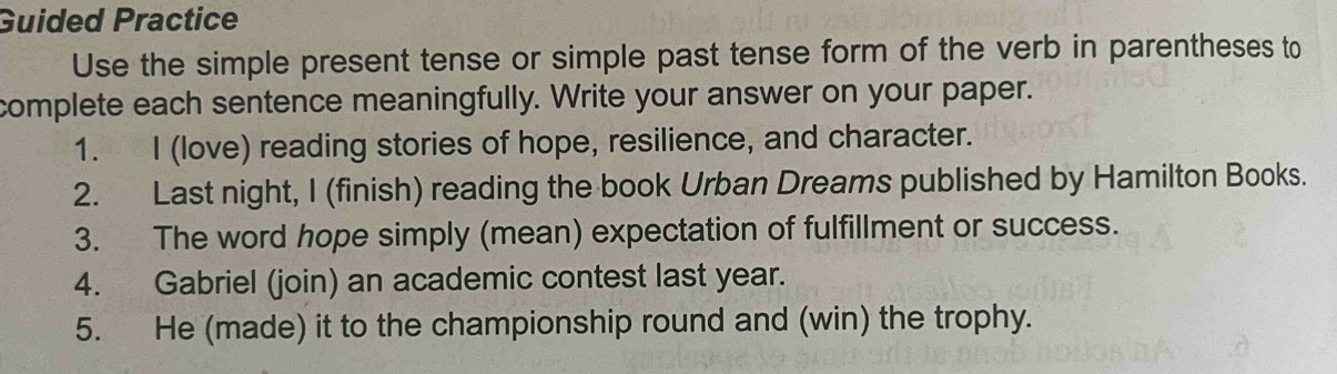 Guided Practice 
Use the simple present tense or simple past tense form of the verb in parentheses to 
complete each sentence meaningfully. Write your answer on your paper. 
1. I (love) reading stories of hope, resilience, and character. 
2. Last night, I (finish) reading the book Urban Dreams published by Hamilton Books. 
3. The word hope simply (mean) expectation of fulfillment or success. 
4. Gabriel (join) an academic contest last year. 
5. He (made) it to the championship round and (win) the trophy.