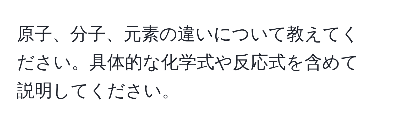 原子、分子、元素の違いについて教えてください。具体的な化学式や反応式を含めて説明してください。