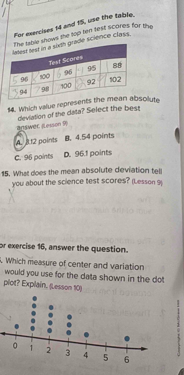 For exercises 14 and 15, use the table.
shows the top ten test scores for the
e science class.
14. Which value represeolute
deviation of the data? Select the best
answer. (Lesson 9)
A. 3.12 points B. 4.54 points
C. 96 points D. 96.1 points
15. What does the mean absolute deviation tell
you about the science test scores? (Lesson 9)
or exercise 16, answer the question.
5. Which measure of center and variation
would you use for the data shown in the dot
plot? Explain. (Lesson 10)
: