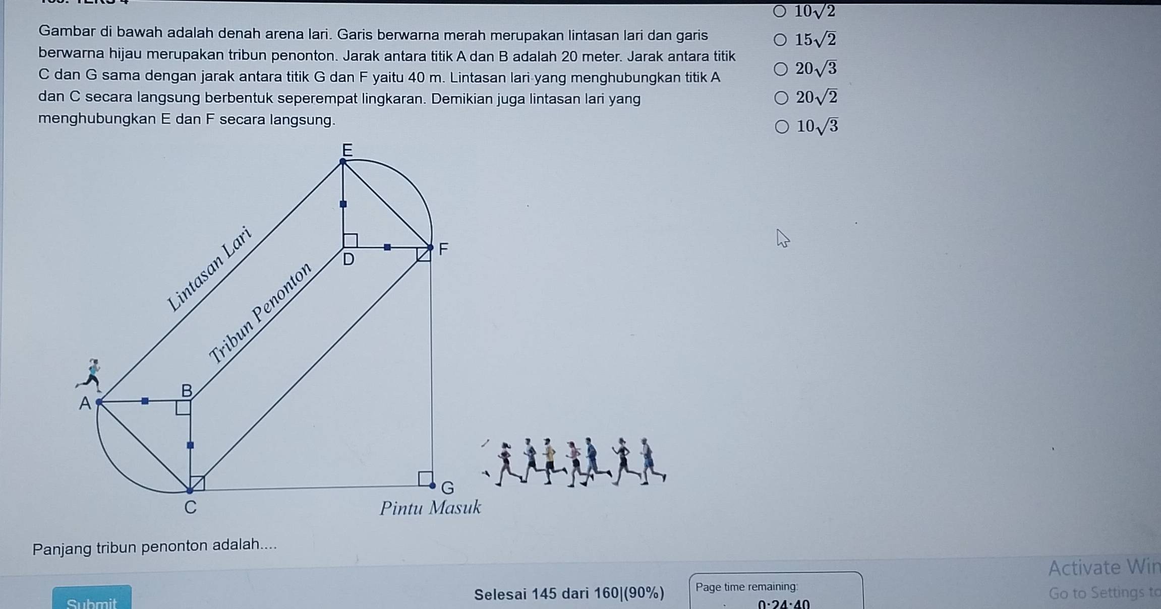 10sqrt(2)
Gambar di bawah adalah denah arena lari. Garis berwarna merah merupakan lintasan lari dan garis 15sqrt(2)
berwarna hijau merupakan tribun penonton. Jarak antara titik A dan B adalah 20 meter. Jarak antara titik
C dan G sama dengan jarak antara titik G dan F yaitu 40 m. Lintasan lari yang menghubungkan titik A
20sqrt(3)
dan C secara langsung berbentuk seperempat lingkaran. Demikian juga lintasan lari yang
20sqrt(2)
menghubungkan E dan F secara langsung.
10sqrt(3)
Panjang tribun penonton adalah....
Activate Wir
Submit Selesai 145 dari 160| (90%) Page time remaining:
0·24·40
Go to Settings to