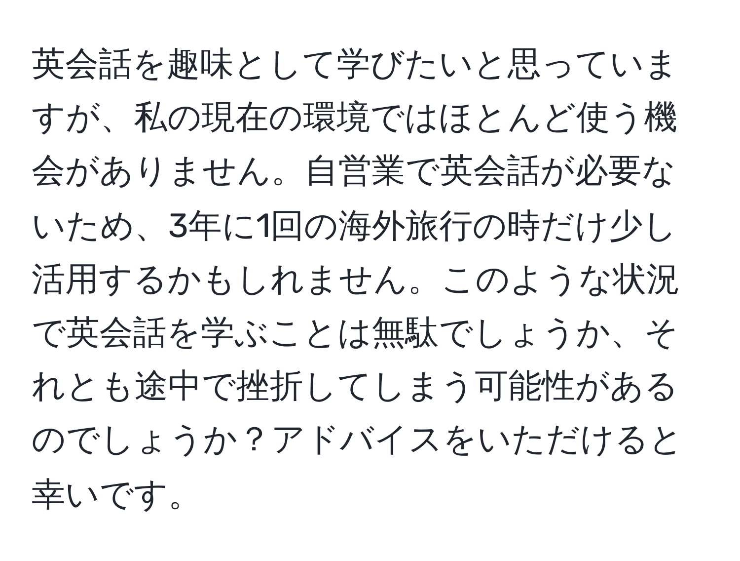 英会話を趣味として学びたいと思っていますが、私の現在の環境ではほとんど使う機会がありません。自営業で英会話が必要ないため、3年に1回の海外旅行の時だけ少し活用するかもしれません。このような状況で英会話を学ぶことは無駄でしょうか、それとも途中で挫折してしまう可能性があるのでしょうか？アドバイスをいただけると幸いです。