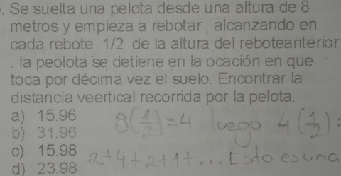 Se suelta una pelota desde una altura de 8
metros y empieza a rebotar , alcanzando en
cada rebote 1/2 de la altura del reboteanterior
. la peolota se detiene en la ocación en que
toca por décima vez el suelo. Encontrar la
distancia veertical recorrida por la pelota.
a) 15.96
b) 31.96
c) 15.98
d) 23.98