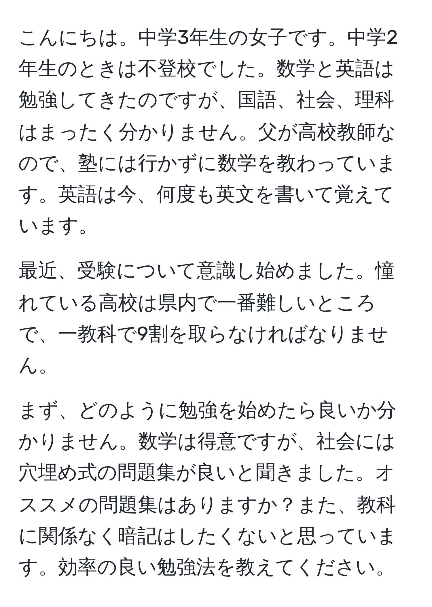 こんにちは。中学3年生の女子です。中学2年生のときは不登校でした。数学と英語は勉強してきたのですが、国語、社会、理科はまったく分かりません。父が高校教師なので、塾には行かずに数学を教わっています。英語は今、何度も英文を書いて覚えています。

最近、受験について意識し始めました。憧れている高校は県内で一番難しいところで、一教科で9割を取らなければなりません。

まず、どのように勉強を始めたら良いか分かりません。数学は得意ですが、社会には穴埋め式の問題集が良いと聞きました。オススメの問題集はありますか？また、教科に関係なく暗記はしたくないと思っています。効率の良い勉強法を教えてください。