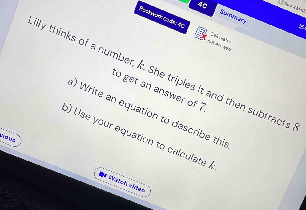 4C 
Sparx Math 
Summary 
Bookwork code: 4C Calculator 
154 
not allowed 
lly thinks of a number, k. She triples it and then subtracts 
to get an answer of 7
) Write an equation to describe this 
b) Use your equation to calculate 
vious 
Watch video