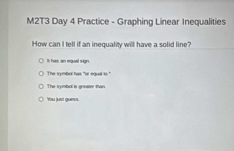 M2T3 Day 4 Practice - Graphing Linear Inequalities
How can I tell if an inequality will have a solid line?
It has an equal sign.
The symbol has "or equal to."
The symbol is greater than.
You just guess.