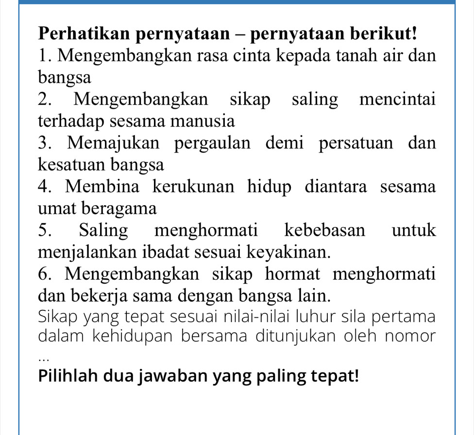 Perhatikan pernyataan - pernyataan berikut! 
1. Mengembangkan rasa cinta kepada tanah air dan 
bangsa 
2. Mengembangkan sikap saling mencintai 
terhadap sesama manusia 
3. Memajukan pergaulan demi persatuan dan 
kesatuan bangsa 
4. Membina kerukunan hidup diantara sesama 
umat beragama 
5. Saling menghormati kebebasan untuk 
menjalankan ibadat sesuai keyakinan. 
6. Mengembangkan sikap hormat menghormati 
dan bekerja sama dengan bangsa lain. 
Sikap yang tepat sesuai nilai-nilai luhur sila pertama 
dalam kehidupan bersama ditunjukan oleh nomor 
_ 
Pilihlah dua jawaban yang paling tepat!