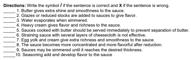 Directions: Write the symbol / if the sentence is correct and X if the sentence is wrong. 
_1. Butter gives extra shine and smoothness to the sauce. 
_2. Glazes or reduced stocks are added to sauces to give flavor. 
_3. Water evaporates when simmered. 
_4. Heavy cream gives flavor and richness to the sauce. 
_5. Sauces cooked with butter should be served immediately to prevent separation of butter. 
_6. Straining sauce with several layers of cheesecloth is not effective. 
_7. Egg yolk and cream give extra richness and smoothness to the sauce. 
_ 
8. The sauce becomes more concentrated and more flavorful after reduction. 
_9. Sauces may be simmered until it reaches the desired thickness. 
_10. Seasoning add and develop flavor to the sauce