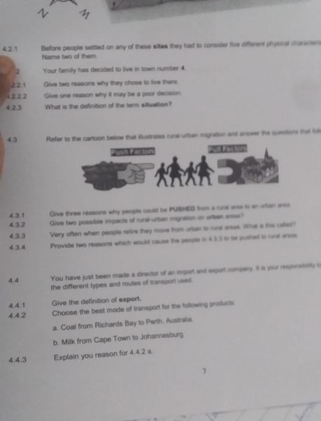 Before people settled on any of these sites they had to consider five different physical chanicter
Name two of them.
2 Your family has decided to live in town number 4.
2 2.1 Give two reasons why they chose to live there
1 2 22 Give one reason why it may be a poor decision.
4.2.3 What is the definition of the term situation?
4.3 Refer to the cartoon below that illustrates rural-urban migration and answer the questions that fo
4.3.1 Give three reasons why people could be PUSHED from a rural area to an urlian arsa
4.3.2 Give two possible impacts of rural-urban migration on urban arsas?
4.3.3 Very often when people retire they move from urban to rural areas. What is this called?
4.3.4 Provide two reasons which would cause the people in 4.3.3 to te pushed to rural aress
4.4 You have just been made a director of an import and export company. It is your responsitallly is
the different types and routes of transport used
4.4.1 Give the definition of export.
4.4.2 Choose the best mode of transport for the following products
a. Coal from Richards Bay to Perth, Australia
b. Milk from Cape Town to Johannesburg
4.4.3 Explain you reason for 4.4.2 a.
7