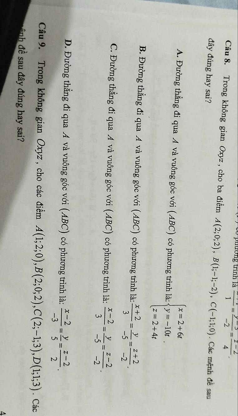 phường trình là frac 1= (y-3)/-2 = (z-2)/4 . 
Câu 8. Trong không gian Oxyz , cho ba điểm A(2;0;2), B(1;-1;-2), C(-1;1;0). Các mệnh đề sau
đây đúng hay sai?
A. Đường thẳng đi qua A và vuông góc với (ABC) có phương trình là: beginarrayl x=2+6t y=-10t. z=2+4tendarray.
B. Đường thẳng đi qua A và vuông góc với (ABC) có phương trình là:  (x+2)/3 = y/-5 = (z+2)/-2 .
C. Đường thẳng đi qua A và vuông góc với (ABC) có phương trình là:  (x-2)/3 = y/-5 = (z-2)/-2 .
D. Đường thẳng đi qua A và vuông góc với (ABC) có phương trình là:  (x-2)/-3 = y/5 = (z-2)/2 . 
Câu 9. Trong không gian Oxyz, cho các điểm A(1;2;0), B(2;0;2), C(2;-1;3), D(1;1;3). Các
nh đề sau đây đúng hay sai?
4