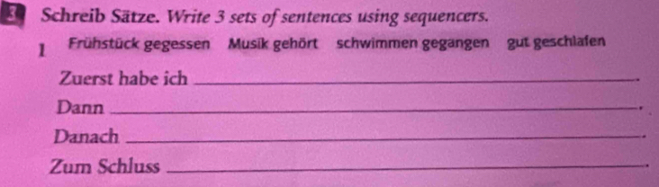 Schreib Sätze. Write 3 sets of sentences using sequencers. 
Frühstück gegessen' ' Musik gehört' schwimmen gegangen'' gut geschlafen 
Zuerst habe ich _. 
Dann _. 
Danach _. 
Zum Schluss_