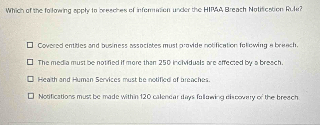 Which of the following apply to breaches of information under the HIPAA Breach Notification Rule?
Covered entities and business associates must provide notification following a breach.
The media must be notified if more than 250 individuals are affected by a breach.
Health and Human Services must be notified of breaches.
Notifications must be made within 120 calendar days following discovery of the breach.