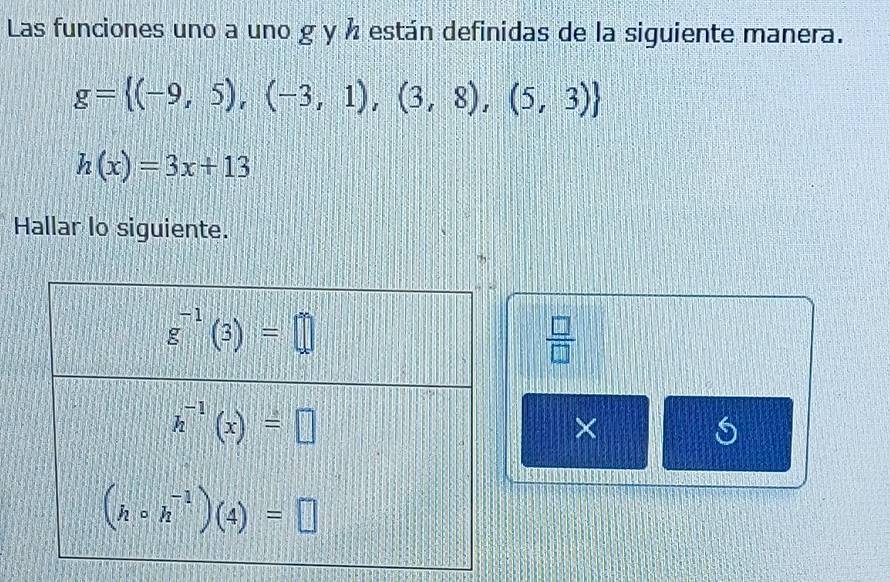 Las funciones uno a uno g y ½ están definidas de la siguiente manera.
g= (-9,5),(-3,1),(3,8),(5,3)
h(x)=3x+13
Hallar lo siguiente.
 □ /□  
×
S