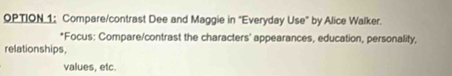 OPTION 1: Compare/contrast Dee and Maggie in "Everyday Use" by Alice Walker. 
*Focus: Compare/contrast the characters' appearances, education, personality, 
relationships, 
values, etc.