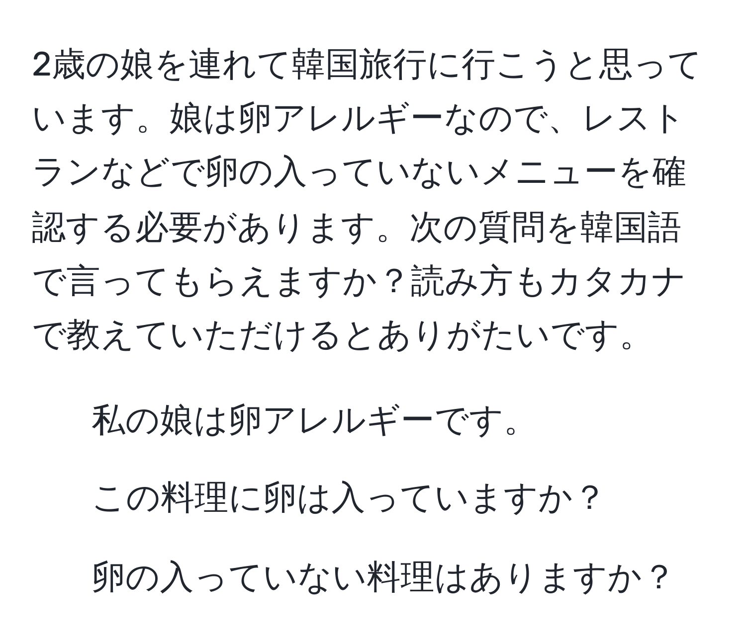 2歳の娘を連れて韓国旅行に行こうと思っています。娘は卵アレルギーなので、レストランなどで卵の入っていないメニューを確認する必要があります。次の質問を韓国語で言ってもらえますか？読み方もカタカナで教えていただけるとありがたいです。  
- 私の娘は卵アレルギーです。  
- この料理に卵は入っていますか？  
- 卵の入っていない料理はありますか？