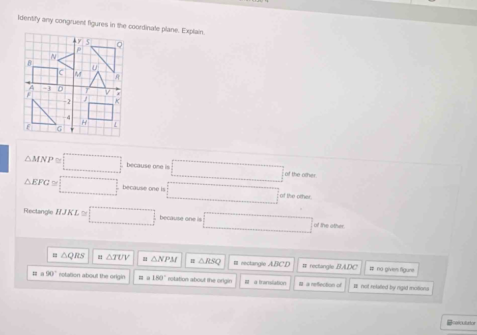 Identify any congruent figures in the coordinate plane. Explain.
△ MNP≌ □ because one is □° of the other.
△ EFG≌ □ because one is □° of the other.
Rectangle HJKL ≌ □ because one is □ of the other.
:: △ QRS :: △ TUV :: △ NPM :: △ RSQ : rectangle ABCD = rectangle BADC # no given figure
:: a 90° rotation about the origin :: a 180° rotation about the origin : a translation # a reflection of # not related by rigid motions
=calculator