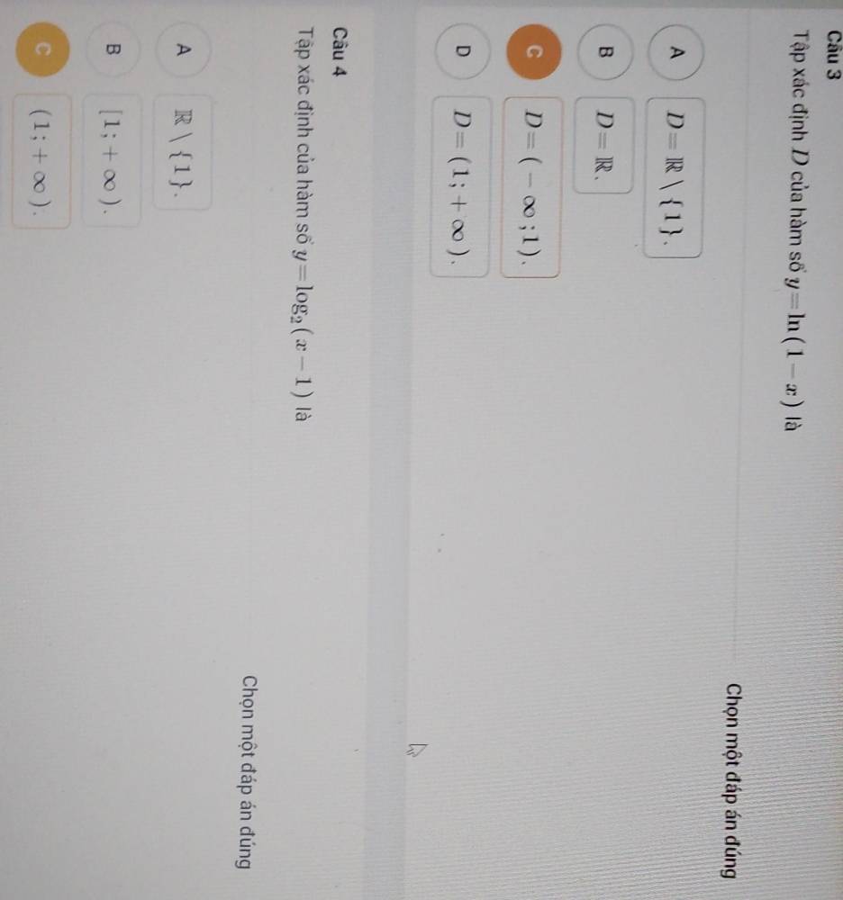 Tập xác định D của hàm số y=ln (1-x) là
Chọn một đáp án đúng
A D=R 1.
B D=R.
C D=(-∈fty ;1).
D D=(1;+∈fty ). 
Câu 4
Tập xác định của hàm số y=log _2(x-1) là
Chọn một đáp án đúng
A R| 1.
B [1;+∈fty ).
C (1;+∈fty ).