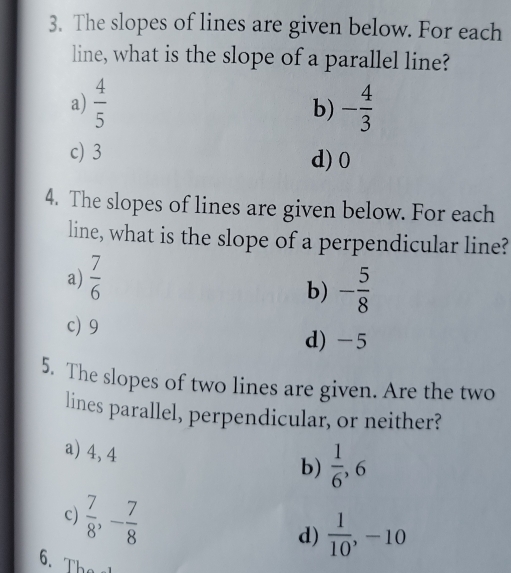 The slopes of lines are given below. For each
line, what is the slope of a parallel line?
a)  4/5  - 4/3 
b)
c) 3 d) 0
4. The slopes of lines are given below. For each
line, what is the slope of a perpendicular line?
a)  7/6 
b) - 5/8 
c) 9
d) -5
5. The slopes of two lines are given. Are the two
lines parallel, perpendicular, or neither?
a) 4, 4
b)  1/6 , 6
c)  7/8 , - 7/8 
d)  1/10 , -10
6. Th