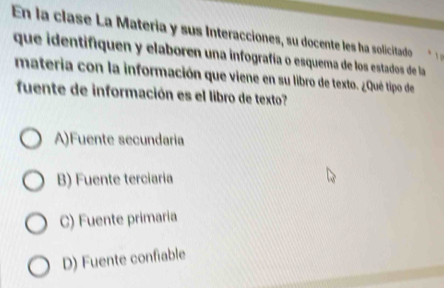 En la clase La Materia y sus Interacciones, su docente les ha solicitado
que identifiquen y elaboren una infografía o esquema de los estados de la
materia con la información que viene en su libro de texto. ¿Qué tipo de
fuente de información es el libro de texto?
A)Fuente secundaria
B) Fuente terciaria
C) Fuente primaria
D) Fuente confiable