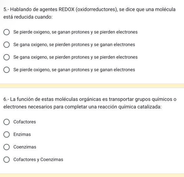 5.- Hablando de agentes REDOX (oxidorreductores), se dice que una molécula
está reducida cuando:
Se pierde oxigeno, se ganan protones y se pierden electrones
Se gana oxigeno, se pierden protones y se ganan electrones
Se gana oxigeno, se pierden protones y se pierden electrones
Se pierde oxigeno, se ganan protones y se ganan electrones
6.- La función de estas moléculas orgánicas es transportar grupos químicos o
electrones necesarios para completar una reacción química catalizada:
Cofactores
Enzimas
Coenzimas
Cofactores y Coenzimas