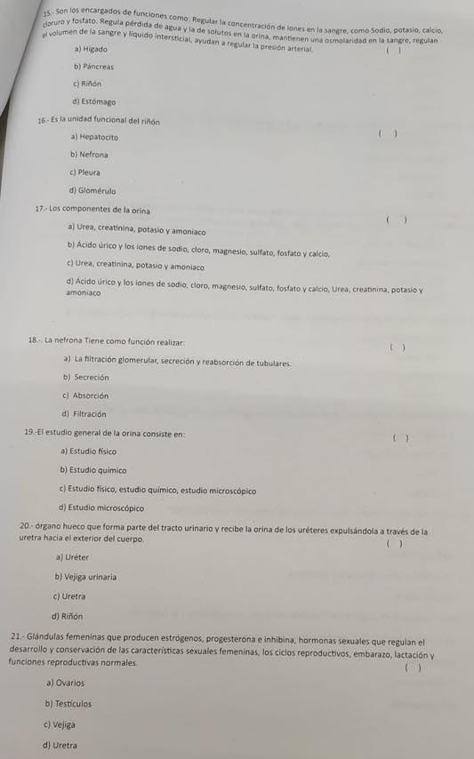 15.- Son los encargados de funciones como: Regular la concentración de iones en la sangre, como Sodio, potasio, calcio,
cioruro y fosfato. Regula pérdida de agua y la de solutos en la orina, mantienen una osmolaridad en la sangre, regulan
A volumen de la sangre y líquido intersticial, ayudan a regular la presión arterial. ( )
a) Higado
b) Páncreas
c) Riñón
d) Estómago
16 - Es la unidad funcional del riñón
a) Hepatocito ( )
b) Nefrona
c) Pleura
d) Glomérulo
17.- Los componentes de la orina
( )
a) Urea, creatinina, potasio y amoniaco
b) Acido úrico y los iones de sodio, cloro, magnesio, sulfato, fosfato y calcio,
c) Urea, creatinina, potasio y amoniaco
d) Acido úrico y los iones de sodio, cloro, magnesio, sulfato, fosfato y calcio, Urea, creatinina, potasio y
amoniaco
18.-. La nefrona Tiene como función realizar:
( )
a). La filtración glomerular, secreción y reabsorción de tubulares.
b) Secreción
c) Absorción
d) Filtración
19-El estudio general de la orina consiste en: ( )
a) Estudio físico
b) Estudio químico
c) Estudio físico, estudio químico, estudio microscópico
d) Estudio microscópico
20.- órgano hueco que forma parte del tracto urinario y recibe la orina de los uréteres expulsándola a través de la
uretra hacia el exterior del cuerpo ( )
a) Uréter
b) Vejiga urinaria
c) Uretra
d) Riñón
21.- Glándulas femeninas que producen estrógenos, progesterona e inhibina, hormonas sexuales que regulan el
desarrollo y conservación de las características sexuales femeninas, los ciclos reproductivos, embarazo, lactación y
funciones reproductivas normales ( )
a) Ovarios
b) Testículos
c) Vejiga
d) Uretra