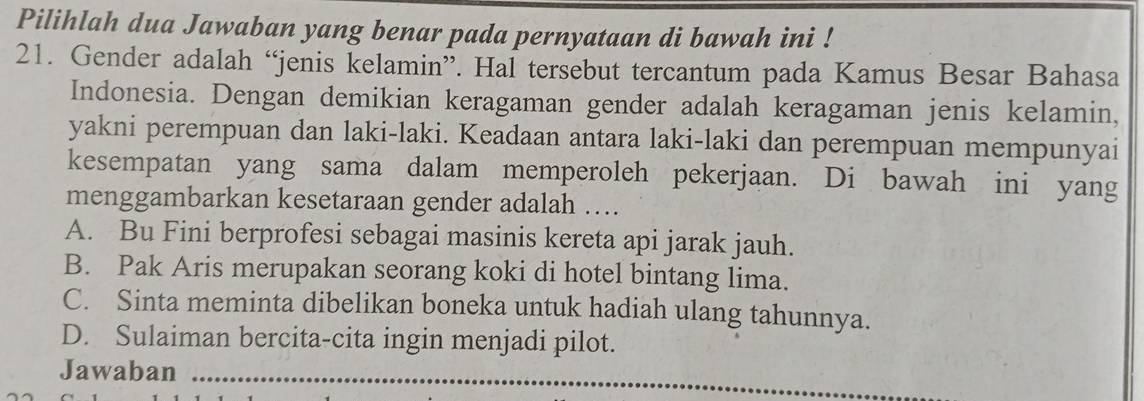 Pilihlah dua Jawaban yang benar pada pernyataan di bawah ini !
21. Gender adalah “jenis kelamin”. Hal tersebut tercantum pada Kamus Besar Bahasa
Indonesia. Dengan demikian keragaman gender adalah keragaman jenis kelamin,
yakni perempuan dan laki-laki. Keadaan antara laki-laki dan perempuan mempunyai
kesempatan yang sama dalam memperoleh pekerjaan. Di bawah ini yang
menggambarkan kesetaraan gender adalah …
A. Bu Fini berprofesi sebagai masinis kereta api jarak jauh.
B. Pak Aris merupakan seorang koki di hotel bintang lima.
C. Sinta meminta dibelikan boneka untuk hadiah ulang tahunnya.
D. Sulaiman bercita-cita ingin menjadi pilot.
Jawaban_