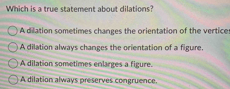 Which is a true statement about dilations?
A dilation sometimes changes the orientation of the vertices
A dilation always changes the orientation of a figure.
A dilation sometimes enlarges a figure.
A dilation always preserves congruence.