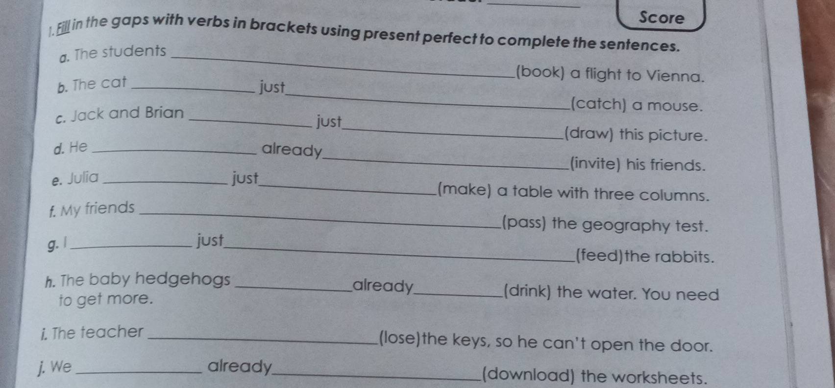 Score 
). Fill in the gaps with verbs in brackets using present perfect to complete the sentences. 
a. The students_ 
(book) a flight to Vienna. 
_ 
b. The cat_ 
just 
(catch) a mouse. 
c. Jack and Brian_ 
just 
_(draw) this picture. 
_ 
d. He _already 
(invite) his friends. 
e. Julia _just_ (make) a table with three columns. 
f. My friends_ 
(pass) the geography test. 
g. I _just_ 
(feed)the rabbits. 
already 
h. The baby hedgehogs __(drink) the water. You need 
to get more. 
i. The teacher_ 
(lose)the keys, so he can't open the door. 
j. We _already_ (download) the worksheets.