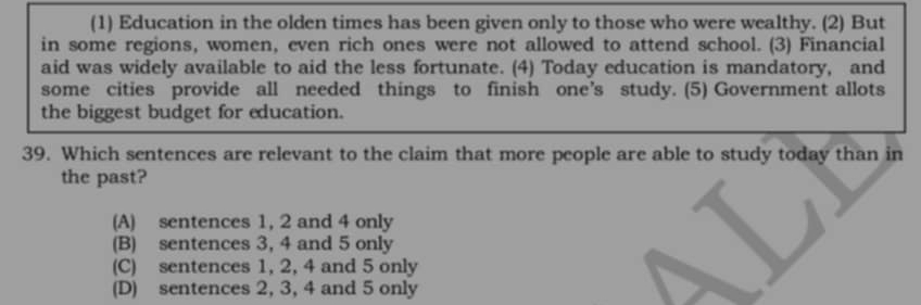 (1) Education in the olden times has been given only to those who were wealthy. (2) But
in some regions, women, even rich ones were not allowed to attend school. (3) Financial
aid was widely available to aid the less fortunate. (4) Today education is mandatory, and
some cities provide all needed things to finish one’s study. (5) Government allots
the biggest budget for education.
39. Which sentences are relevant to the claim that more people are able to study today than in
the past?
(A) sentences 1, 2 and 4 only
(B) sentences 3, 4 and 5 only
(C) sentences 1, 2, 4 and 5 only
(D) sentences 2, 3, 4 and 5 only