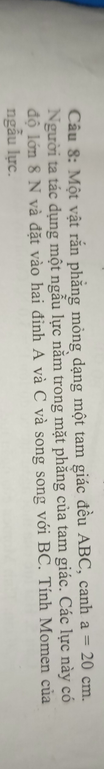 Một vật rắn phẳng mỏng dạng một tam giác đều ABC, canh a=20cm. 
Người ta tác dụng một ngẫu lực nằm trong mặt phăng của tam giác. Các lực này có 
độ lớn 8 N và đặt vào hai đỉnh A và C và song song với BC. Tính Momen của 
ngẫu lực.