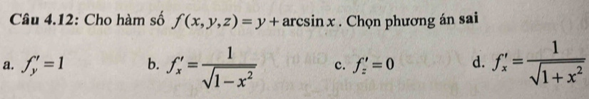 Câu 4.12: Cho hàm số f(x,y,z)=y+arcsin x. Chọn phương án sai
a. f_y'=1 b. f'_x= 1/sqrt(1-x^2)  c. f_z'=0 d. f'_x= 1/sqrt(1+x^2) 