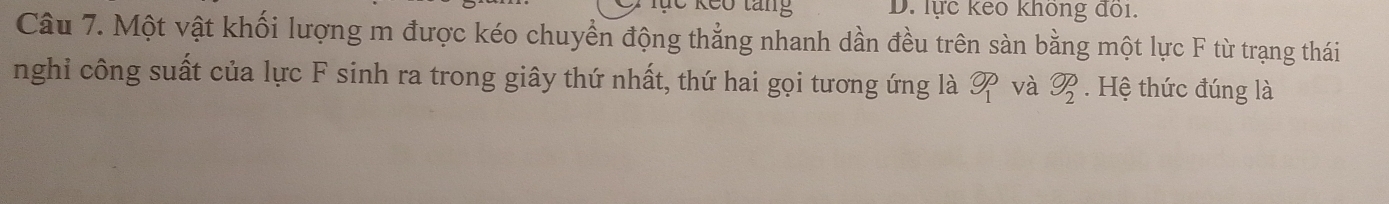 lực keo không đồi. 
Câu 7. Một vật khối lượng m được kéo chuyền động thẳng nhanh dần đều trên sàn bằng một lực F từ trạng thái 
nghi công suất của lực F sinh ra trong giây thứ nhất, thứ hai gọi tương ứng là overline OP_ và  enclosecircle2 . Hệ thức đúng là