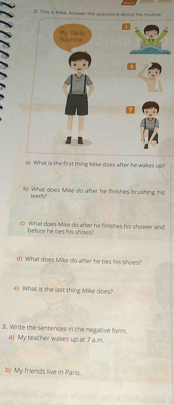 This is Mike. Answer the questions about his routine: 
a) What is the first thing Mike does after he wakes up? 
b) What does Mike do after he finishes brushing his 
teeth? 
c) What does Mike do after he finishes his shower and 
before he ties his shoes? 
d) What does Mike do after he ties his shoes? 
e) What is the last thing Mike does? 
3. Write the sentences in the negative form. 
a) My teacher wakes up at 7 a.m. 
b) My friends live in Paris.