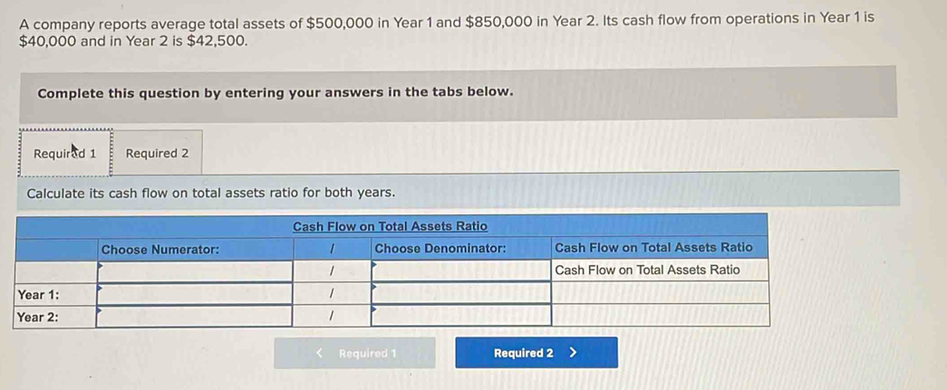 A company reports average total assets of $500,000 in Year 1 and $850,000 in Year 2. Its cash flow from operations in Year 1 is
$40,000 and in Year 2 is $42,500. 
Complete this question by entering your answers in the tabs below. 
Requirad 1 Required 2 
Calculate its cash flow on total assets ratio for both years. 
< Required 1 Required 2