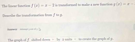 The linear function f(x)=x-2 is transformed to make a new function g(x)=x-
Describe the transformation from f to g.
Answer Anmpt y out of 3
The graph of f shifted down by 2 units ~ to create the graph of g.