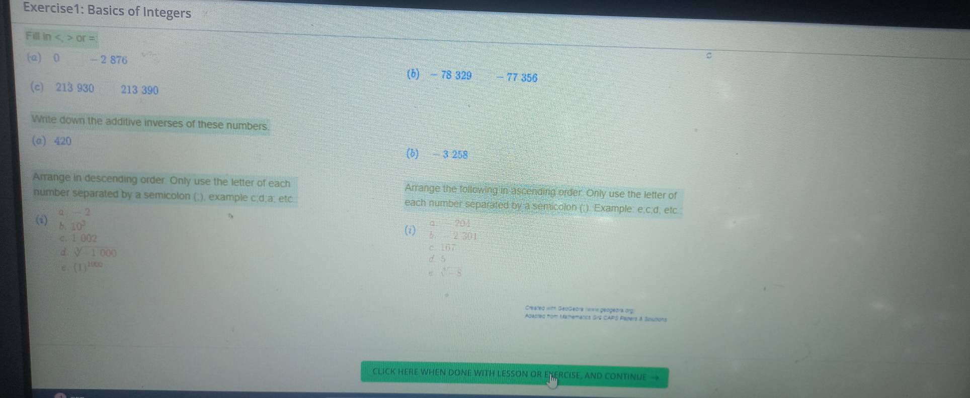 Basics of Integers 
Fill in , or =
(a) 0 - 2 876
(b) - 78 329 77 356
(c) 213 930 213 390
Write down the additive inverses of these numbers 
(a) 420 (b) -3 258
Arrange in descending order. Only use the letter of each Arrange the following in ascending order. Only use the letter of 
number separated by a semicolon (;), example c;d;a; etc. each number separated by a semicolon (;). Example: e;c;d; etc 
(i) a. - 2
B. 10^3
a=201
C. 1002
(i) b. 2301
d sqrt[3](-1000)
c. 167
ε. (1)^1000
a,sqrt()-8
Created with GeoGebra (ww geogeora org 
Apapted from Mathematics GrG CAPS Papers & Solusions 
CLICK HERE WHEN DONE WITH LESSON OR ENERCISE, AND CONTINUE →