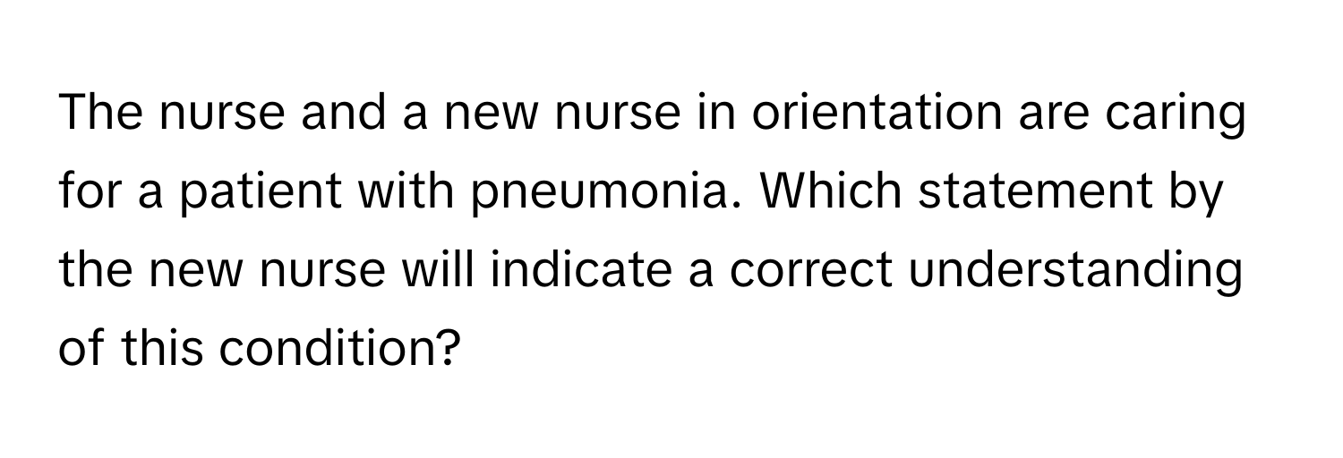 The nurse and a new nurse in orientation are caring for a patient with pneumonia. Which statement by the new nurse will indicate a correct understanding of this condition?