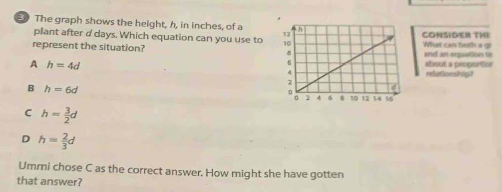 The graph shows the height, h, in inches, of a 
CONSIDER THE
plant after d days. Which equation can you use to What can both a gi
represent the situation?
and an equation t
A h=4d
about a proportior
refationship?
B h=6d
C h= 3/2 d
D h= 2/3 d
Ummi chose C as the correct answer. How might she have gotten
that answer?