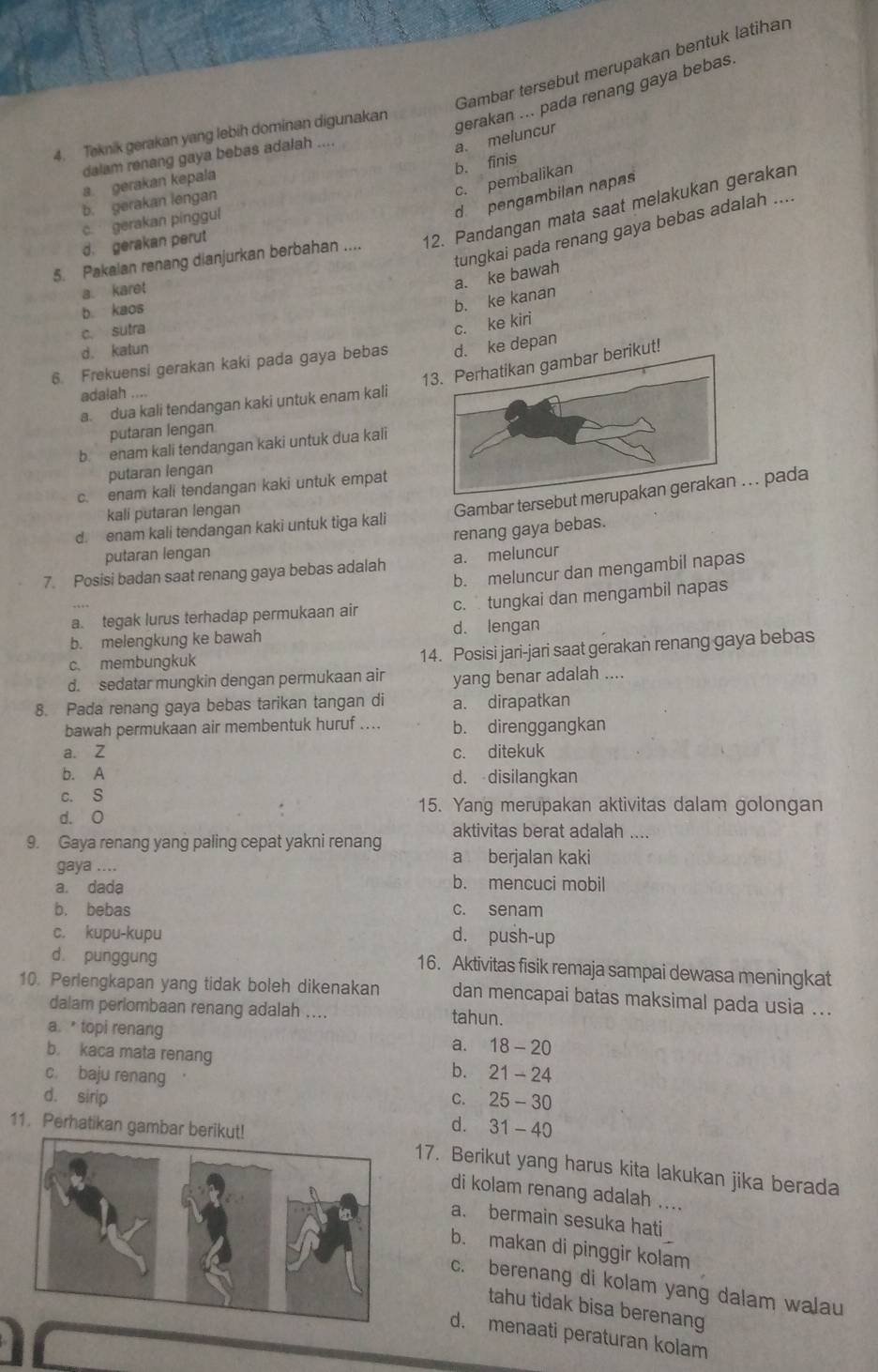 Gambar tersebut merupakan bentuk latihan
4. Teknik gerakan yang lebih dominan digunakan
gerakan ... pada renang gaya bebas. a. meluncur
dalam renang gaya bebas adalah “
b. finis
c. pembalikan
a gerakan kepala
d pengambilan napas
b. gerakan lengan
c. gerakan pinggul
5. Pakalan renang dianjurkan berbahan .... 12. Pandangan mata saat melakukan gerakan
tungkai pada renang gaya bebas adalah ....
d. gerakan perut
a. karet
a. ke bawah
b. kaos
b. ke kanan
c. sutra
c. ke kiri
d. katun
6. Frekuensi gerakan kaki pada gaya bebas d. ke depaŋ
13. Perhatikan gambar berikut!
adalah
a. dua kali tendangan kaki untuk enam kali
putaran lengan
b enam kali tendangan kaki untuk dua kali
putaran lengan
c. enam kali tendangan kaki untuk empat
kali putaran lengan
Gambar tersebut me. . pada
d enam kali tendangan kaki untuk tiga kali
renang gaya bebas.
putaran lengan
7. Posisi badan saat renang gaya bebas adalah a. meluncur
b. meluncur dan mengambil napas
a. tegak lurus terhadap permukaan air c. tungkai dan mengambil napas
b. melengkung ke bawah d. lengan
c. membungkuk
14. Posisi jari-jari saat gerakan renang gaya bebas
d. sedatar mungkin dengan permukaan air yang benar adalah ....
8. Pada renang gaya bebas tarikan tangan di a. dirapatkan
bawah permukaan air membentuk huruf .... b. direnggangkan
a. Z c. ditekuk
b. A d. disilangkan
c. S
15. Yang merupakan aktivitas dalam golongan
d. O
aktivitas berat adalah ....
9. Gaya renang yang paling cepat yakni renang a berjalan kaki
gaya ....
a. dada b. mencuci mobil
b. bebas c. senam
c. kupu-kupu d. push-up
d. punggung 16. Aktivitas fisik remaja sampai dewasa meningkat
10. Perlengkapan yang tidak boleh dikenakan dan mencapai batas maksimal pada usia ...
dalam perlombaan renang adalah .... tahun.
a. topi renang
a. 18-20
b. kaca mata renang
b.
c. baju renang 21-24
C. 25-30
d. sirip d.
11. Perhatikan gambar berik 31-40
17. Berikut yang harus kita lakukan jika berada
di kolam renang adalah ....
a. bermain sesuka hati
b. makan di pinggir kolam
c. berenang di kolam yang dalam walau
tahu tidak bisa berenang
d. menaati peraturan kolam