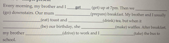 Every morning, my brother and I _get _(get) up at 7pm. Then we_ 
(go) downstairs. Our mum _(prepare) breakfast. My brother and I usually 
_(eat) toast and _(drink) tea, but when it 
_(be) our birthday, she_ (make) waffles. After breakfast, 
my brother _(drive) to work and I_ (take) the bus to 
school.