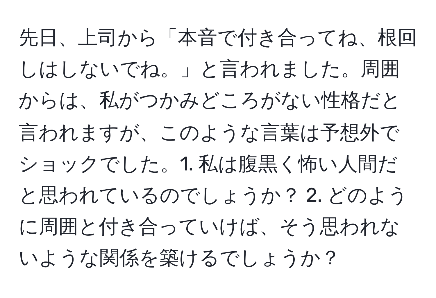 先日、上司から「本音で付き合ってね、根回しはしないでね。」と言われました。周囲からは、私がつかみどころがない性格だと言われますが、このような言葉は予想外でショックでした。1. 私は腹黒く怖い人間だと思われているのでしょうか？ 2. どのように周囲と付き合っていけば、そう思われないような関係を築けるでしょうか？