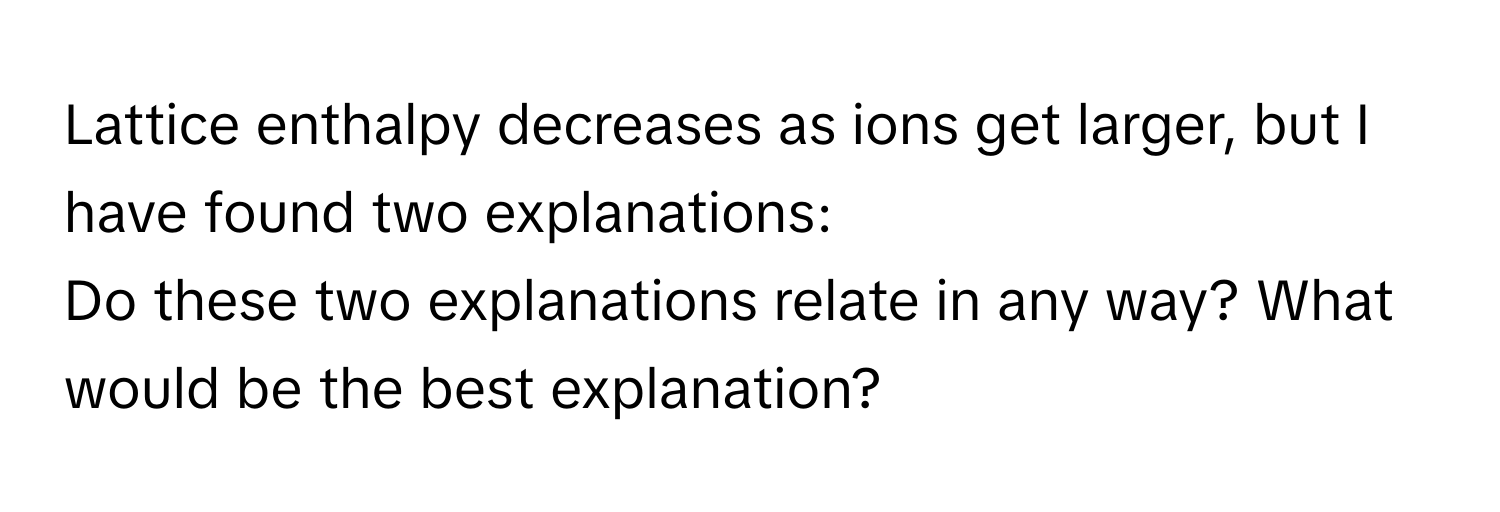 Lattice enthalpy decreases as ions get larger, but I have found two explanations:

Do these two explanations relate in any way? What would be the best explanation?