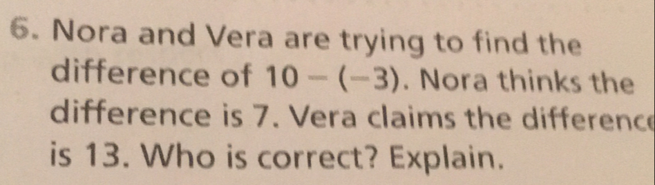 Nora and Vera are trying to find the
difference of 10-(-3). Nora thinks the
difference is 7. Vera claims the difference
is 13. Who is correct? Explain.