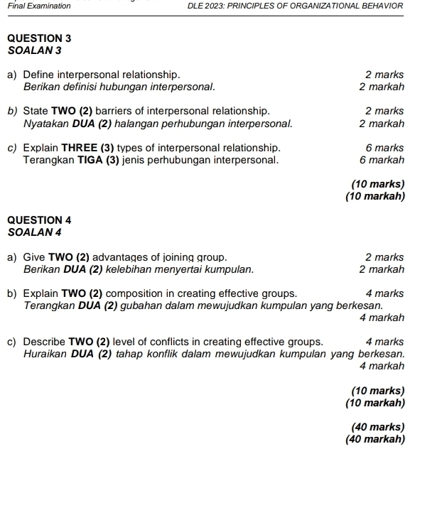 Final Examination DLE 2023: PRINCIPLES OF ORGANIZATIONAL BEHAVIOR 
QUESTION 3 
SOALAN 3 
a) Define interpersonal relationship. 2 marks 
Berikan definisi hubungan interpersonal. 2 markah 
b) State TWO (2) barriers of interpersonal relationship. 2 marks 
Nyatakan DUA (2) halangan perhubungan interpersonal. 2 markah 
c) Explain THREE (3) types of interpersonal relationship. 6 marks 
Terangkan TIGA (3) jenis perhubungan interpersonal. 6 markah 
(10 marks) 
(10 markah) 
QUESTION 4 
SOALAN 4 
a) Give TWO (2) advantages of joining group. 2 marks 
Berikan DUA (2) kelebihan menyertai kumpulan. 2 markah 
b) Explain TWO (2) composition in creating effective groups. 4 marks 
Terangkan DUA (2) gubahan dalam mewujudkan kumpulan yang berkesan. 
4 markah 
c) Describe TWO (2) level of conflicts in creating effective groups. 4 marks 
Huraikan DUA (2) tahap konflik dalam mewujudkan kumpulan yang berkesan. 
4 markah 
(10 marks) 
(10 markah) 
(40 marks) 
(40 markah)